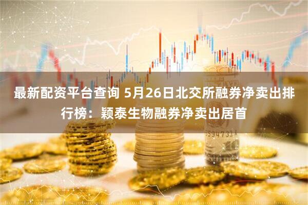 最新配资平台查询 5月26日北交所融券净卖出排行榜：颖泰生物融券净卖出居首