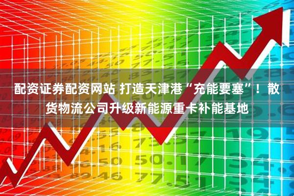 配资证券配资网站 打造天津港“充能要塞”！散货物流公司升级新能源重卡补能基地
