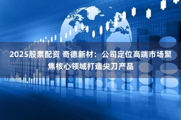 2025股票配资 奇德新材：公司定位高端市场聚焦核心领域打造尖刀产品