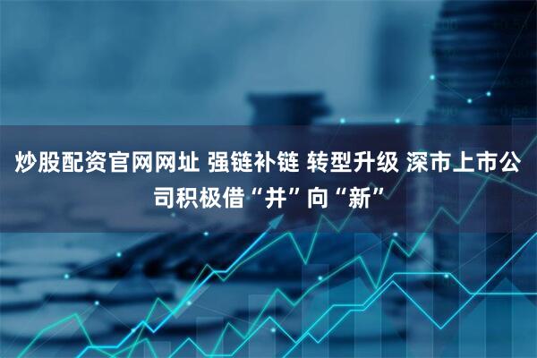 炒股配资官网网址 强链补链 转型升级 深市上市公司积极借“并”向“新”