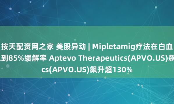 按天配资网之家 美股异动 | Mipletamig疗法在白血病患者中达到85%缓解率 Aptevo Therapeutics(APVO.US)飙升超130%