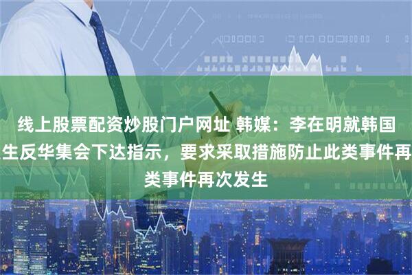 线上股票配资炒股门户网址 韩媒：李在明就韩国近期发生反华集会下达指示，要求采取措施防止此类事件再次发生