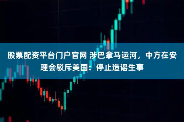 股票配资平台门户官网 涉巴拿马运河，中方在安理会驳斥美国：停止造谣生事