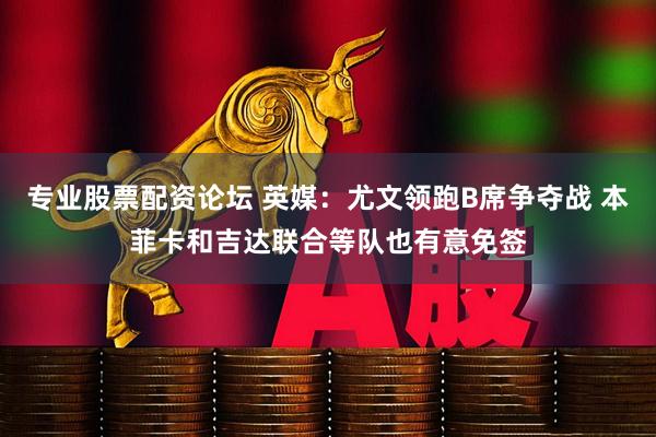 专业股票配资论坛 英媒：尤文领跑B席争夺战 本菲卡和吉达联合等队也有意免签