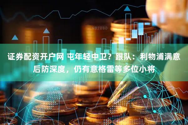 证券配资开户网 屯年轻中卫？跟队：利物浦满意后防深度，仍有意格雷等多位小将