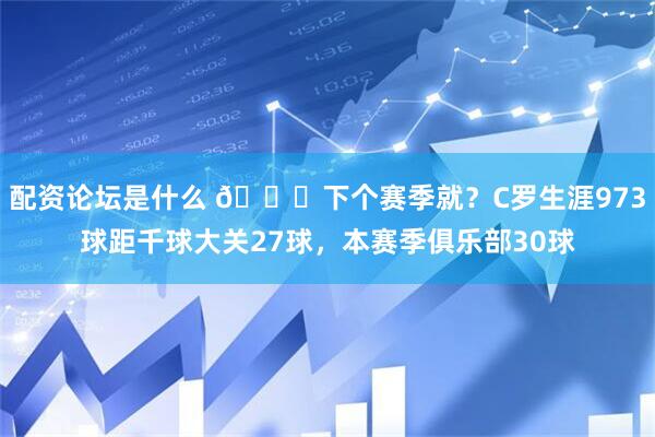 配资论坛是什么 👀下个赛季就？C罗生涯973球距千球大关27球，本赛季俱乐部30球