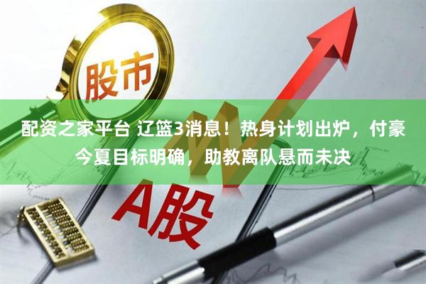 配资之家平台 辽篮3消息！热身计划出炉，付豪今夏目标明确，助教离队悬而未决