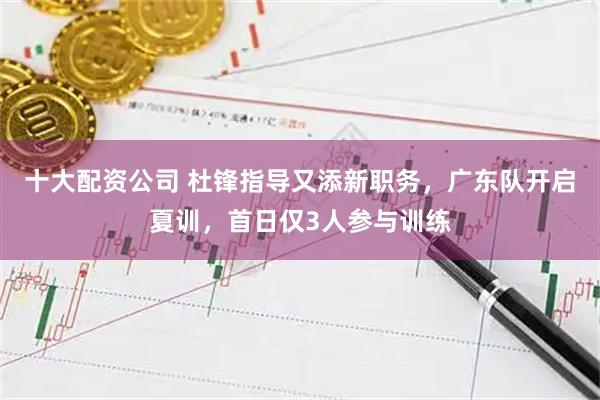 十大配资公司 杜锋指导又添新职务，广东队开启夏训，首日仅3人参与训练
