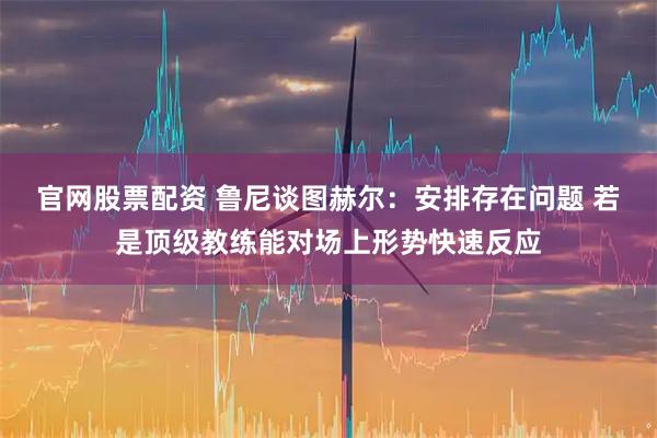 官网股票配资 鲁尼谈图赫尔：安排存在问题 若是顶级教练能对场上形势快速反应