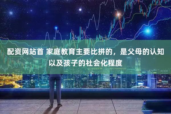 配资网站首 家庭教育主要比拼的，是父母的认知以及孩子的社会化程度