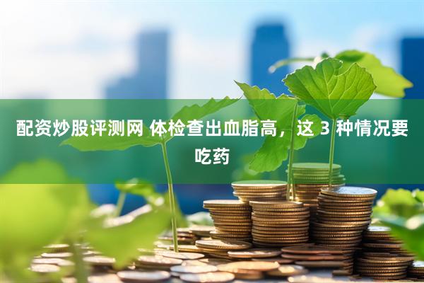 配资炒股评测网 体检查出血脂高，这 3 种情况要吃药