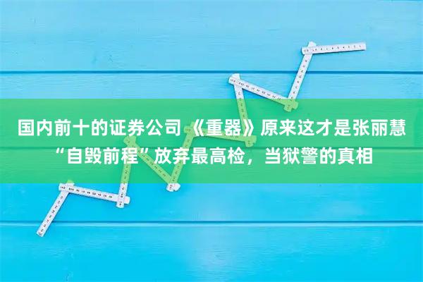 国内前十的证券公司 《重器》原来这才是张丽慧“自毁前程”放弃最高检，当狱警的真相